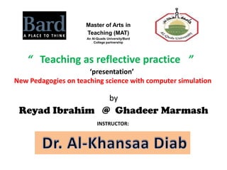 Master of Arts in
                     Teaching (MAT)
                     An Al-Quads University/Bard
                         College partnership




   “ Teaching as reflective practice ”
                      ‘presentation’
New Pedagogies on teaching science with computer simulation

                                   by
 Reyad Ibrahim @ Ghadeer Marmash
                           INSTRUCTOR:
 