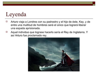 Leyenda
 Arturo viaja a Londres con su padrastro y el hijo de éste, Kay, y de
entre una multitud de hombres será el único que logrará liberar
una espada aprisionada.
 Aquel individuo que lograse hacerlo sería el Rey de Inglaterra. Y
así Arturo fue proclamado rey.
 
