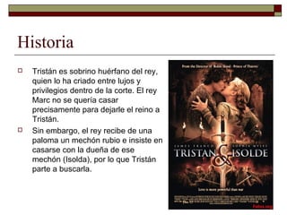 Historia
 Tristán es sobrino huérfano del rey,
quien lo ha criado entre lujos y
privilegios dentro de la corte. El rey
Marc no se quería casar
precisamente para dejarle el reino a
Tristán.
 Sin embargo, el rey recibe de una
paloma un mechón rubio e insiste en
casarse con la dueña de ese
mechón (Isolda), por lo que Tristán
parte a buscarla.
 