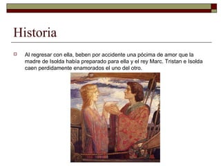 Historia
 Al regresar con ella, beben por accidente una pócima de amor que la
madre de Isolda había preparado para ella y el rey Marc. Tristan e Isolda
caen perdidamente enamorados el uno del otro.
 