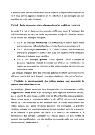 C’est dans cette perspective que nous allons proposer quelques voies de recherche
qu’il nous semble opportun d’explorer en les rattachant à des concepts clés qui
constitueront notre cadre d’analyse.


Partie 2 : Cadre conceptuel retenu et proposition d’un modèle de recherche


La partie 1 a mis en évidence des approches différentes quant à l’utilisation des
média sociaux par les banques (outils, segmentations et objectifs différents). A partir
de ce constat, trois stratégies émergent :

   •   Cas 1 : les stratégies minimalistes (Crédit Mutuel) qui n’opèrent pas de réelle
       segmentation des cibles et utilisent peu d’outils (Facebook principalement)
   •   Cas 2 : les stratégies raisonnées (LCL, Crédit Coopératif, BNP Paribas) qui
       cherchent à proposer des outils en lien avec leur positionnement d’enseigne
       et la segmentation de leurs clientèles.
   •   Cas 3 : Les stratégies globales (Crédit Agricole, Caisse d’Epargne et
       Banques Populaires, Société Générale), qui affichent un volontarisme en
       matière de web social en cherchant à être présent partout et à toucher une
       multitude de cibles.
Les banques engagées dans des stratégies globales cherchent à privilégier quatre
éléments importants à partir desquels nous allons développer notre cadre d’analyse.

1- Privilégier la complémentarité des médias sociaux pour augmenter la
présence sociale de l’entreprise.

Les stratégies globales s’inscrivent dans des approches que nous pourrions qualifier
d’approches « cross média » qui se distingue d’une approche multimédia en silos,
par la volonté de créer des passerelles entre les différents média sociaux proposés.
Notre constat rejoint la recherche de Wilson et alii., (2011), qui a montré à travers
l’étude de 1100 entreprises et des entretiens avec 70 cadres responsables des
média sociaux, que quatre stratégies pouvaient être distinguées. La première
stratégie est celle des « praticiens prévoyants» qui cherchent surtout à encourager
et récompenser la participation des clients à la résolution de problèmes et à
l’amélioration des services. L’utilisation des médias sociaux est donc limitée et
poursuit des objectifs précis. Une telle stratégie correspond à celle que nous avons
définie comme « minimaliste ».
                                             10
 