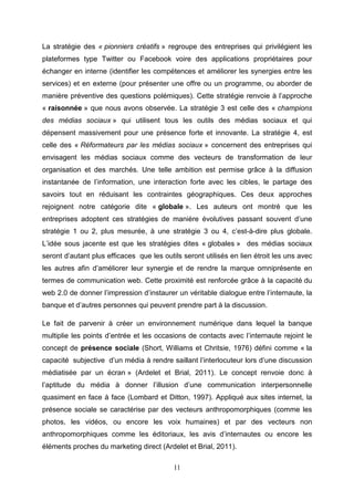 La stratégie des « pionniers créatifs » regroupe des entreprises qui privilégient les
plateformes type Twitter ou Facebook voire des applications propriétaires pour
échanger en interne (identifier les compétences et améliorer les synergies entre les
services) et en externe (pour présenter une offre ou un programme, ou aborder de
manière préventive des questions polémiques). Cette stratégie renvoie à l’approche
« raisonnée » que nous avons observée. La stratégie 3 est celle des « champions
des médias sociaux » qui utilisent tous les outils des médias sociaux et qui
dépensent massivement pour une présence forte et innovante. La stratégie 4, est
celle des « Réformateurs par les médias sociaux » concernent des entreprises qui
envisagent les médias sociaux comme des vecteurs de transformation de leur
organisation et des marchés. Une telle ambition est permise grâce à la diffusion
instantanée de l’information, une interaction forte avec les cibles, le partage des
savoirs tout en réduisant les contraintes géographiques. Ces deux approches
rejoignent notre catégorie dite « globale ». Les auteurs ont montré que les
entreprises adoptent ces stratégies de manière évolutives passant souvent d’une
stratégie 1 ou 2, plus mesurée, à une stratégie 3 ou 4, c’est-à-dire plus globale.
L’idée sous jacente est que les stratégies dites « globales » des médias sociaux
seront d’autant plus efficaces que les outils seront utilisés en lien étroit les uns avec
les autres afin d’améliorer leur synergie et de rendre la marque omniprésente en
termes de communication web. Cette proximité est renforcée grâce à la capacité du
web 2.0 de donner l’impression d’instaurer un véritable dialogue entre l’internaute, la
banque et d’autres personnes qui peuvent prendre part à la discussion.

Le fait de parvenir à créer un environnement numérique dans lequel la banque
multiplie les points d’entrée et les occasions de contacts avec l’internaute rejoint le
concept de présence sociale (Short, Williams et Chritsie, 1976) défini comme « la
capacité subjective d’un média à rendre saillant l’interlocuteur lors d’une discussion
médiatisée par un écran » (Ardelet et Brial, 2011). Le concept renvoie donc à
l’aptitude du média à donner l’illusion d’une communication interpersonnelle
quasiment en face à face (Lombard et Ditton, 1997). Appliqué aux sites internet, la
présence sociale se caractérise par des vecteurs anthropomorphiques (comme les
photos, les vidéos, ou encore les voix humaines) et par des vecteurs non
anthropomorphiques comme les éditoriaux, les avis d’internautes ou encore les
éléments proches du marketing direct (Ardelet et Brial, 2011).

                                           11
 