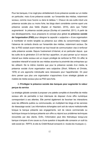 Pour les banques, il ne s’agit plus véritablement d’une présence sociale sur un média
en particulier, mais d’une présence sociale sur l’ensemble des médias, notamment
sociaux, comme nous l’avons vu dans le tableau 1. Chacun de ces outils induit une
présence sociale plus ou moins forte, les blogs étant considérés comme ayant une
présence sociale plus faible (Kaplan et Haenlein, 2010), alors que Twitter
augmenterait la présence sociale perçue (Dunlap et Lowenthal, 2011). A partir de
ces développements, nous proposons le concept plus global de présence sociale
de l’organisation (PSO) pour désigner la capacité « subjective » d’une organisation
à manifester et rendre tangible sa présence aux côtés du consommateur malgré
l’absence de contacts directs sur l’ensemble des médias, notamment sociaux. De
fait, la PSO existait avant internet car tout travail de communication vise à renforcer
cette présence sociale. Depuis l’avènement d’internet, et en particulier depuis que
les outils de la génération 2.0 ont fait leur apparition, on peut penser qu’un recours
intensif aux média sociaux est un moyen privilégié de renforcer la PSO. En effet, le
caractère interactif et social de ces médias accentue la proximité des entreprises qui
les utilisent. De la même manière que pour la présence sociale d’un média, la
présence sociale d’une organisation sera subjective (Short, Williams et Christie,
1976) et une approche individuelle sera nécessaire pour l’appréhender. On peut
donc penser que plus une organisation s’approchera d’une stratégie globale en
matière de média sociaux plus sa PSO sera forte.

      2- Privilégier la présence sociale des banques pour augmenter la valeur
perçue du service

La stratégie globale consiste à proposer une palette complète et diversifiée de média
sociaux afin de permettre à tout internaute de disposer d’une offre numérique
correspondant à ses attentes. Elle permet également de favoriser les interactions
avec les différents publics ou communautés, en multipliant les blogs et les services
de réseautage social. Les informations échangées sont soit de nature institutionnelle
lorsque la banque présente ses engagements, soit de nature commerciale ou
technique lorsque la banque présente son offre ou répond aux problèmes techniques
rencontrés par des clients. Enfin, l’information peut être thématique lorsqu’une
banque s’empare d’une cause ou d’une question à laquelle elle consacre un outil du
web social (ex : RIFFX, le site du Crédit Mutuel consacré à « toutes les musiques »).


                                          12
 