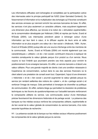 Les informations diffusées sont échangées et complétées par la participation active
des internautes selon le principe participatif de l’UGC (User Genrated Contend). Ce
foisonnement d’information et la multiplication des échanges qu’il favorise constituent
des services annexes qui viennent enrichir les services bancaires de base. En effet,
les services n’ont plus seulement un caractère utilitaire, mais acquièrent également
une dimension plus affective, qui renvoie à la notion de « stimulation expérientielle»
de la consommation développée par Holbrook (1994) et reprise par Aurier, Evard et
N’Goala (2004). Les internautes prendront plaisir à échanger autour d’une
information qui leur tient à cœur, à la diffuser auprès de leurs amis et cette
information va en plus acquérir une valeur de « lien social » (Holbrook, 1994 ; Aurier,
Evard et N’Goala (2004) puisqu’elle est une source d’échange entre les membres de
la communauté. Aurier, Evard et N’Goala (2004) ont montré également que ces
caractéristiques « utilitaire » et de « lien social» contribuent chacune à expliquer de
manière conséquente la valeur globale perçue d’un produit ou d’un service. Nous
voyons ici tout l’intérêt que pourraient prendre ces trois aspects pour enrichir le
positionnement d’une enseigne bancaire. En effet, un service bancaire a d’abord une
valeur utilitaire. Pour une grande majorité de clients c’est une condition nécessaire à
l’expérience de consommation, surtout dans le cas des services financiers où le
client attend une prestation de conseil avant tout. Cependant, l’ajout d’une dimension
« hédoniste » et de « lien social » pourrait augmenter la valeur globale perçue du
service (en rendant saillantes des notions de « plaisir », et de « partage social ») et
renforcer l’image de marque. Cela permettrait à l’enseigne de diversifier sa politique
de communication. En effet, certains blogs qui permettent la résolution de problèmes
techniques ou les forums de questions/réponses sur l’actualité bancaire renforceront
la composante utilitaire du service. Les communautés autour d’une thématique
précise favoriseront les dimensions hédoniste et de partage social. La présence des
banques sur les médias sociaux renforce les composantes utilitaire, expérientielle et
de lien social de la valeur globale de consommation du service bancaire, d’où notre
seconde hypothèse de recherche :

H1 : La présence sociale de la banque sur les médias sociaux influence positivement
les composantes de la valeur globale perçue du service.




                                          13
 