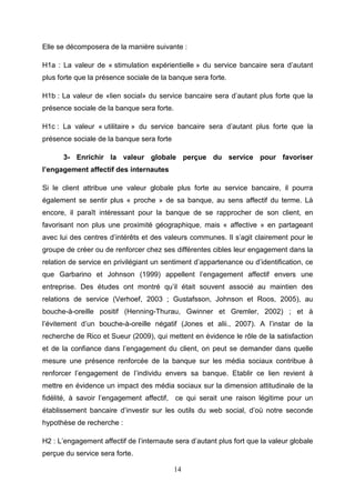 Elle se décomposera de la manière suivante :

H1a : La valeur de « stimulation expérientielle » du service bancaire sera d’autant
plus forte que la présence sociale de la banque sera forte.

H1b : La valeur de «lien social» du service bancaire sera d’autant plus forte que la
présence sociale de la banque sera forte.

H1c : La valeur « utilitaire » du service bancaire sera d’autant plus forte que la
présence sociale de la banque sera forte

      3- Enrichir la valeur globale perçue du service pour favoriser
l’engagement affectif des internautes

Si le client attribue une valeur globale plus forte au service bancaire, il pourra
également se sentir plus « proche » de sa banque, au sens affectif du terme. Là
encore, il paraît intéressant pour la banque de se rapprocher de son client, en
favorisant non plus une proximité géographique, mais « affective » en partageant
avec lui des centres d’intérêts et des valeurs communes. Il s’agit clairement pour le
groupe de créer ou de renforcer chez ses différentes cibles leur engagement dans la
relation de service en privilégiant un sentiment d’appartenance ou d’identification, ce
que Garbarino et Johnson (1999) appellent l’engagement affectif envers une
entreprise. Des études ont montré qu’il était souvent associé au maintien des
relations de service (Verhoef, 2003 ; Gustafsson, Johnson et Roos, 2005), au
bouche-à-oreille positif (Henning-Thurau, Gwinner et Gremler, 2002) ; et à
l’évitement d’un bouche-à-oreille négatif (Jones et alii., 2007). A l’instar de la
recherche de Rico et Sueur (2009), qui mettent en évidence le rôle de la satisfaction
et de la confiance dans l’engagement du client, on peut se demander dans quelle
mesure une présence renforcée de la banque sur les média sociaux contribue à
renforcer l’engagement de l’individu envers sa banque. Etablir ce lien revient à
mettre en évidence un impact des média sociaux sur la dimension attitudinale de la
fidélité, à savoir l’engagement affectif, ce qui serait une raison légitime pour un
établissement bancaire d’investir sur les outils du web social, d’où notre seconde
hypothèse de recherche :

H2 : L’engagement affectif de l’internaute sera d’autant plus fort que la valeur globale
perçue du service sera forte.

                                            14
 