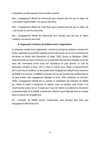 L’hypothèse se décomposera de la manière suivante :

H2a : L’engagement affectif de l’internaute sera d’autant plus fort que la valeur de
« stimulation expérientielle » du service sera forte.

H2b : L’engagement affectif de l’internaute sera d’autant plus fort que la valeur de
« lien social» du service sera forte.

H2c : L’engagement affectif de l’internaute sera d’autant plus fort que la valeur
«utilitaire» du service sera forte.

       4- Augmenter l’intention de fidélité envers l’organisation

La présence sociale d’une organisation, comme le concept de présence sociale d’un
média, augmente la proximité ressentie par les internautes car ils ont le sentiment de
converser en temps réel (Hassanein et Head, 2007, Kumar et Benbasat, 2006).
Cette proximité se trouve renforcée par la disparition des barrières sociales, et de fait
l’avis des internautes prend toute son importance et peut devenir un outil de
persuasion (Ardelet et Brial, 2011). Dans le même sens, Raies et Gavard-Perret
(2011) ont mis en évidence un lien positif entre l’engagement affectif et les intentions
de fidélité à la marque. La fidélité en banque est vue de manière plus relationnelle et
ne peut exister sans engagement (Morgan et Hunt, 1994, Garbarino et Johnson,
1999). L’engagement affectif est vu comme un antécédent de l’intention de fidélité
qui motive le client à poursuivre la relation avec sa banque voire l’incite à la
recommander autour de lui. Il s’agit pour nous de mettre en évidence la dimension
comportementale de la fidélité, la dimension affective ayant déjà été prise en compte
dans la mesure de l’engagement.

H3 : L’intention de fidélité envers l’organisation sera d’autant plus forte que
l’engagement affectif sera fort.




                                           15
 