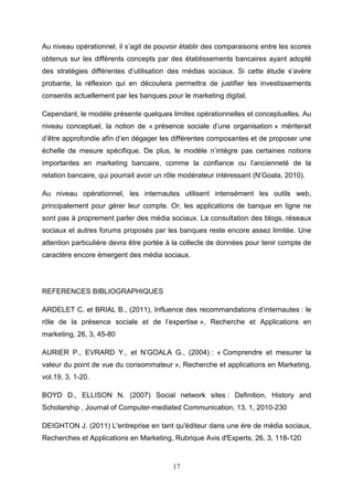 Au niveau opérationnel, il s’agit de pouvoir établir des comparaisons entre les scores
obtenus sur les différents concepts par des établissements bancaires ayant adopté
des stratégies différentes d’utilisation des médias sociaux. Si cette étude s’avère
probante, la réflexion qui en découlera permettra de justifier les investissements
consentis actuellement par les banques pour le marketing digital.

Cependant, le modèle présente quelques limites opérationnelles et conceptuelles. Au
niveau conceptuel, la notion de « présence sociale d’une organisation » mériterait
d’être approfondie afin d’en dégager les différentes composantes et de proposer une
échelle de mesure spécifique. De plus, le modèle n’intègre pas certaines notions
importantes en marketing bancaire, comme la confiance ou l’ancienneté de la
relation bancaire, qui pourrait avoir un rôle modérateur intéressant (N’Goala, 2010).

Au niveau opérationnel, les internautes utilisent intensément les outils web,
principalement pour gérer leur compte. Or, les applications de banque en ligne ne
sont pas à proprement parler des média sociaux. La consultation des blogs, réseaux
sociaux et autres forums proposés par les banques reste encore assez limitée. Une
attention particulière devra être portée à la collecte de données pour tenir compte de
caractère encore émergent des média sociaux.




REFERENCES BIBLIOGRAPHIQUES

ARDELET C. et BRIAL B., (2011), Influence des recommandations d’internautes : le
rôle de la présence sociale et de l’expertise », Recherche et Applications en
marketing, 26, 3, 45-80

AURIER P., EVRARD Y., et N’GOALA G., (2004) : « Comprendre et mesurer la
valeur du point de vue du consommateur », Recherche et applications en Marketing,
vol.19, 3, 1-20.

BOYD D., ELLISON N. (2007) Social network sites : Definition, History and
Scholarship , Journal of Computer-mediated Communication, 13, 1, 2010-230

DEIGHTON J. (2011) L'entreprise en tant qu'éditeur dans une ère de média sociaux,
Recherches et Applications en Marketing, Rubrique Avis d'Experts, 26, 3, 118-120



                                          17
 