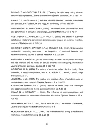 DUNLAP J.C. et LOWENTHAL P.R., (2011) Tweeting the night away : using twitter to
enhance social presence, Journal of Information Systems Education, 20, 2, 129-135

ENNEW C.T., MCKECHNIE S. (1998) The Financial Services Customer, Consumers
and Services, Eds. Gabbott, M. and Hogg, G, John Wiley & Sons, 185-207

GARBARINO E. et JOHNSON M.S., (1999),The different roles of satisfaction, trust
and commitment in consumer relationships, Journal of Marketing, 63, 2, 70-87

GUSTAFSSON A., JOHNSON M.D. et ROOS I., (2005), The effects of customer
satisfaction, relationship commitment dimensions and triggers on customer retention,
Journal of Marketing, 69, 4, 210-218

HENNING-THURAU T., GWINNER K.P. et GREMLER D.D., (2002), Understanding
relationship marketing outcomes : an integration of relational benefits and
relationship quality, Journal of Service Research, 4, 3, 230-247

HASSANEIN K. et HEAD M., (2007), Manipulating perceived social presence through
the web interface and its impact on attitude towards online shopping, International
Journal of Human-Computer Studies, 65 8, 689-708
HOLBROOK M. B. (1994) The nature of customer value, Service quality: New
directions, in theory and practice, éds. R. T. Rust et R. L. Oliver, London, Sage
Publications, 21-71.
JONES M.A. et alii., (2007), The positive and negative effects of switching costs on
relational outcomes , Journal of Service Research, 9, 4, 335-355
KAPLAN A.M. et HAENLEIN M., (2010), Users of the world, unite ! The challenges
and opportunities of social media, Business Horizon, 53, 1, 59-68
KUMAR N. et BENBASAT I., (2006), The influence of recommendations and
consumer reviews on evaluations of websites, Information Systems Research, 17, 4,
425-439

LOMBARD M, DITTON T. (1997) At the Heart of it all : The concept of Presence,
Journal of Computer-mediated Communication, 3, 2

MORGAN R.M. et HUNT S .D., (1994), The commitment-trust theory of relationship
marketing, Journal of Marketing, 58, 3, 20-38



                                          18
 