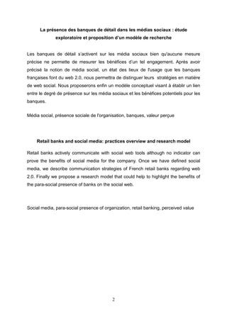 La présence des banques de détail dans les médias sociaux : étude
              exploratoire et proposition d’un modèle de recherche


Les banques de détail s’activent sur les média sociaux bien qu'aucune mesure
précise ne permette de mesurer les bénéfices d’un tel engagement. Après avoir
précisé la notion de média social, un état des lieux de l'usage que les banques
françaises font du web 2.0, nous permettra de distinguer leurs stratégies en matière
de web social. Nous proposerons enfin un modèle conceptuel visant à établir un lien
entre le degré de présence sur les média sociaux et les bénéfices potentiels pour les
banques.


Média social, présence sociale de l'organisation, banques, valeur perçue




    Retail banks and social media: practices overview and research model

Retail banks actively communicate with social web tools although no indicator can
prove the benefits of social media for the company. Once we have defined social
media, we describe communication strategies of French retail banks regarding web
2.0. Finally we propose a research model that could help to highlight the benefits of
the para-social presence of banks on the social web.




Social media, para-social presence of organization, retail banking, perceived value




                                          2
 