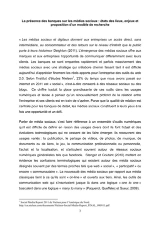 La présence des banques sur les médias sociaux : états des lieux, enjeux et
                     proposition d’un modèle de recherche



« Les médias sociaux et digitaux donnent aux entreprises un accès direct, sans
intermédiaire, au consommateur et des retours sur le niveau d'intérêt que le public
porte à leurs histoires» Deighton (2011). L’émergence des médias sociaux offre aux
marques et aux entreprises l’opportunité de communiquer différemment avec leurs
clients. Les banques se sont emparées rapidement et parfois massivement des
médias sociaux avec une stratégie qui s’élabore chemin faisant tant il est difficile
aujourd’hui d’apprécier finement les réels apports pour l’entreprise des outils du web
2.0. Selon l'institut d'études Nielsen1, 23% du temps que nous avons passé sur
internet en 2011 est « social », c'est-à-dire consacré à des réseaux sociaux ou des
blogs.    Ce chiffre traduit la place grandissante de ces outils dans les usages
numériques et laisse à penser qu’un renouvellement profond de la relation entre
l'entreprise et ses clients est en train de s’opérer. Parce que la qualité de relation est
centrale pour les banques de détail, les médias sociaux constituent à leurs yeux à la
fois une opportunité et un défi.


Parler de média sociaux, c’est faire référence à un ensemble d’outils numériques
qu’il est difficile de définir en raison des usages divers dont ils font l’objet et des
évolutions technologiques qui ne cessent de les faire émerger. Ils recouvrent des
usages variés : la publication, le partage de vidéos, de photos, de musique, de
documents ou de liens, le jeu, la communication professionnelle ou personnelle,
l’achat et la localisation, et s'articulent souvent autour de réseaux sociaux
numériques généralistes tels que facebook. Stenger et Coutant (2010) mettent en
évidence les confusions terminologiques qui existent autour des média sociaux
désignés souvent par des termes proches tels que web « social », « participatif » ou
encore « communautaire ». La nouveauté des média sociaux par rapport aux média
classiques tient à ce qu’ils sont « on-line » et ouverts aux tiers. Ainsi, les outils de
communication web qui s’inscrivaient jusque là dans une logique « one to one »
basculent dans une logique « many to many » (Paquerot, Queffelec et Sueur, 2009).


1
 Social Media Report 2011 de Nielsen pour l’Amérique du Nord.
http://cn.nielsen.com/documents/Nielsen-Social-Media-Report_FINAL_090911.pdf

                                                  3
 