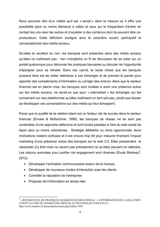 Nous pouvons dire d’un média qu’il est « social » dans la mesure où il offre une
possibilité (plus ou moins étendue) à celles et ceux qui le fréquentent d’entrer en
contact les uns avec les autres et d’accéder à des contenus dont ils peuvent être co-
producteurs. Cette définition souligne ainsi le caractère ouvert, participatif et
conversationnel des média sociaux.


Qu’elles le veuillent ou non, les banques sont présentes dans des média sociaux
qu’elles ne maîtrisent pas : rien n’empêche un fil de discussion de se créer sur un
portail quelconque pour dénoncer les pratiques bancaires ou discuter de l’opportunité
d’épargner pour sa retraite. Dans ces cas-là, la seule chose que les banques
puissent faire est de rester attentives à ces échanges et de prendre la parole pour
apporter des compléments d’information ou corriger des erreurs. Alors que le secteur
financier est en pleine crise, les banques sont incitées à avoir une présence active
sur les média sociaux, ne serait-ce que pour « internaliser » les échanges qui les
concernent sur des plateformes qu’elles maîtrisent un tant soit peu, plutôt que laisser
se développer ces conversations sur des média qui leur échappent.


Parce que la qualité de la relation-client est un facteur clé de succès dans le secteur
financier (Ennew & McKechnie, 1998), les banques de réseau ne se sont pas
contentées d'une approche défensive et sont toutes passées à l’ère du web social de
façon plus ou moins volontariste. Stratégie délibérée ou choix opportuniste, leurs
motivations restent confuses et il est encore trop tôt pour mesurer finement l’impact
marketing d’une présence active des banques sur le web 2.0. Elles pressentent la
nécessiter d’y être mais ne savent pas précisément ce qu’elles peuvent en attendre.
Les raisons avancées pour justifier cet engagement sont diverses (Etude Markess2,
2012):
    •    Développer l’animation communautaire autour de la marque,
    •    Développer de nouveaux modes d’interaction avec les clients
    •    Contrôler la réputation de l’entreprise
    •    Proposer de l’information en temps réel.




2
 « REFERENTIEL DE PRATIQUES MARKESS INTERNATIONAL : L’OPTIMISATION DE LA RELATION
CLIENT A L’ERE DU MARKETING DIGITAL ET DES RESEAUX SOCIAUX »
http://www.markess.fr/demandedocument.php?refdoc=864

                                              4
 