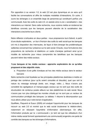 Par opposition à sa version 1.0, le web 2.0 est plus dynamique en ce sens qu’il
facilite les conversations et offre de multiples modalités d’interactions. En outre, il
ouvre les échanges à un ensemble large de personnes qui constituent parfois une
communauté. Avec les outils du web 2.0, on assiste ainsi à une « socialisation » des
interactions sur internet. Dans cette recherche, nous voulons mettre en évidence les
bénéfices concrets que les banques peuvent attendre de la socialisation des
interactions avec/entre leurs clients.


Notre réflexion s’articulera en deux parties : nous proposerons tout d’abord, à partir
d’une étude exploratoire, un tour d’horizon des outils du web social que les banques
ont mis à disposition des internautes, de façon à faire émerger les problématiques
saillantes concernant leur présence sur le web social. Ensuite, nous formulerons des
propositions de recherche et établirons un cadre d’analyse pertinent ainsi qu’un
modèle de recherche pour mieux comprendre les bénéfices que les banques
peuvent retirer des média sociaux.


1-Les banques et les média sociaux : approche exploratoire de ce qu’elles
proposent et des objectifs visés.
   a. Proposition d’une grille d’analyse ad hoc des média sociaux dans le secteur
       bancaire
Notre recherche s’est focalisée sur les principales plateformes destinées à mettre en
partage des contenus (pour qu’ils soient consultés et discutés), quel que soit la
nature du message échangé (texte, son, image, vidéo…). Nous n’avons pas
considéré les agrégateurs et marque-pages sociaux qui ne sont que des outils de
structuration de contenus puisés ailleurs sur des plateformes du web social. Nous
n’avons pas non plus distingué les mondes virtuels qui ne sont pas un vecteur de
communication privilégié des banques. Le tableau 1 résume la décomposition que
nous allons utiliser pour notre terrain d’application.
Queffelec, Paquerot et Sueur (2009) ont analysé l’opportunité pour les banques de
recourir au web 2.0 et montré que le web social bouleverse la relation-client,
notamment     en   réduisant    l’asymétrie       d’information   client-banque.   En   effet,
l’information produite par la « communauté » (si tant est que les utilisateurs d'un
même média social forment spontanément une communauté) engendre une perte de
contrôle des banques sur les échanges d’informations.
                                              5
 