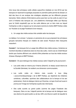 Une revue des principaux outils utilisés aujourd'hui (réalisée en mai 2012) par les
banques en reprenant la typologie proposée en première partie permet de dresser un
état des lieux et une analyse des stratégies adoptées par les différents groupes
bancaires. Notre collecte d'informations porte aussi bien sur les outils du web 2.0 qui
sont à l’initiative des banques (ex. une plateforme d’échanges telles que Mycoop
pour le Crédit coopératif) que sur les outils détenus par un tiers mais sur lequel
l’entreprise a créé un espace qui lui est propre (comme la chaîne BNP Paribas créée
sur Youtube ou la page Facebook d’une marque).


   b. Un usage des média sociaux très variable selon les banques


Le tableau 2 en annexe 1 propose un panorama de ce que proposent les principaux
groupes bancaires français en matière de web social. Plusieurs faits marquants
ressortent :


Constat 1 : les banques font un usage très différent des média sociaux. Certaines se
montrent discrètes et sélectives dans le choix des outils, c’est le cas du Crédit Mutuel
tandis que d’autres affichent une volonté d’être présentes sur tous les média sociaux
(Caisse d’Epargne et BNP Paribas).


Constat 2 : On peut distinguer les médias sociaux selon l’objectif qu’ils poursuivent :


   •   Les outils créés en interne pour l’interne (SharinG, le réseau social interne de
       la Société Générale). Ils revêtent une dimension communautaire.


   •   Les     outils   créés     en    interne     mais     ouverts    à     tous    (blog
       « pourunmondequichange » de la BNP Paribas, qui répertorie les initiatives
       caritatives, culturelles, sportives des collaborateurs de la banque et de ses
       partenaires). Outre le dialogue interne qu’il favorise, ce type d’outil sert aussi à
       promouvoir l’image de l’entreprise auprès des internautes.


   •   Des outils ouverts au grand public (comme les pages Facebook des
       banques). Dans ce cas, l’objectif premier de la banque est de dialoguer avec
       ses clients et le grand public ou de leur offrir une tribune à partir de laquelle ils



                                             7
 
