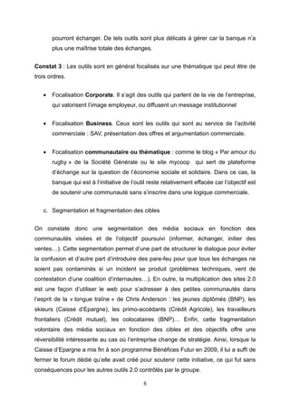 pourront échanger. De tels outils sont plus délicats à gérer car la banque n’a
       plus une maîtrise totale des échanges.


Constat 3 : Les outils sont en général focalisés sur une thématique qui peut être de
trois ordres.


   •   Focalisation Corporate. Il s’agit des outils qui parlent de la vie de l’entreprise,
       qui valorisent l’image employeur, ou diffusent un message institutionnel


   •   Focalisation Business. Ceux sont les outils qui sont au service de l’activité
       commerciale : SAV, présentation des offres et argumentation commerciale.


   •   Focalisation communautaire ou thématique : comme le blog « Par amour du
       rugby » de la Société Générale ou le site mycoop qui sert de plateforme
       d’échange sur la question de l’économie sociale et solidaire. Dans ce cas, la
       banque qui est à l’initiative de l’outil reste relativement effacée car l’objectif est
       de soutenir une communauté sans s’inscrire dans une logique commerciale.


   c. Segmentation et fragmentation des cibles


On constate donc une segmentation des média sociaux en fonction des
communautés visées et de l’objectif poursuivi (informer, échanger, initier des
ventes…). Cette segmentation permet d’une part de structurer le dialogue pour éviter
la confusion et d’autre part d’introduire des pare-feu pour que tous les échanges ne
soient pas contaminés si un incident se produit (problèmes techniques, vent de
contestation d’une coalition d’internautes…). En outre, la multiplication des sites 2.0
est une façon d’utiliser le web pour s’adresser à des petites communautés dans
l’esprit de la « longue traîne » de Chris Anderson : les jeunes diplômés (BNP), les
skieurs (Caisse d’Epargne), les primo-accédants (Crédit Agricole), les travailleurs
frontaliers (Crédit mutuel), les colocataires (BNP)… Enfin, cette fragmentation
volontaire des média sociaux en fonction des cibles et des objectifs offre une
réversibilité intéressante au cas où l’entreprise change de stratégie. Ainsi, lorsque la
Caisse d’Epargne a mis fin à son programme Bénéfices Futur en 2009, il lui a suffi de
fermer le forum dédié qu’elle avait créé pour soutenir cette initiative, ce qui fut sans
conséquences pour les autres outils 2.0 contrôlés par le groupe.

                                             8
 