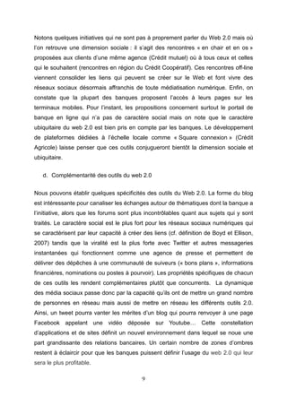 Notons quelques initiatives qui ne sont pas à proprement parler du Web 2.0 mais où
l’on retrouve une dimension sociale : il s’agit des rencontres « en chair et en os »
proposées aux clients d’une même agence (Crédit mutuel) où à tous ceux et celles
qui le souhaitent (rencontres en région du Crédit Coopératif). Ces rencontres off-line
viennent consolider les liens qui peuvent se créer sur le Web et font vivre des
réseaux sociaux désormais affranchis de toute médiatisation numérique. Enfin, on
constate que la plupart des banques proposent l’accès à leurs pages sur les
terminaux mobiles. Pour l’instant, les propositions concernent surtout le portail de
banque en ligne qui n’a pas de caractère social mais on note que le caractère
ubiquitaire du web 2.0 est bien pris en compte par les banques. Le développement
de plateformes dédiées à l’échelle locale comme « Square connexion » (Crédit
Agricole) laisse penser que ces outils conjugueront bientôt la dimension sociale et
ubiquitaire.


   d. Complémentarité des outils du web 2.0


Nous pouvons établir quelques spécificités des outils du Web 2.0. La forme du blog
est intéressante pour canaliser les échanges autour de thématiques dont la banque a
l’initiative, alors que les forums sont plus incontrôlables quant aux sujets qui y sont
traités. Le caractère social est le plus fort pour les réseaux sociaux numériques qui
se caractérisent par leur capacité à créer des liens (cf. définition de Boyd et Ellison,
2007) tandis que la viralité est la plus forte avec Twitter et autres messageries
instantanées qui fonctionnent comme une agence de presse et permettent de
délivrer des dépêches à une communauté de suiveurs (« bons plans », informations
financières, nominations ou postes à pourvoir). Les propriétés spécifiques de chacun
de ces outils les rendent complémentaires plutôt que concurrents. La dynamique
des média sociaux passe donc par la capacité qu’ils ont de mettre un grand nombre
de personnes en réseau mais aussi de mettre en réseau les différents outils 2.0.
Ainsi, un tweet pourra vanter les mérites d’un blog qui pourra renvoyer à une page
Facebook appelant une vidéo déposée sur Youtube… Cette constellation
d’applications et de sites définit un nouvel environnement dans lequel se noue une
part grandissante des relations bancaires. Un certain nombre de zones d’ombres
restent à éclaircir pour que les banques puissent définir l’usage du web 2.0 qui leur
sera le plus profitable.

                                           9
 