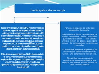 Userful ayuda a ahorrar energía   Eso significa que un solo CPU hace las veces de servidor y garantiza la operación de hasta 10 estaciones de trabajo (computadoras). Así, el  sistema   convierte   a un monitor, un teclado y a un ratón en una estación de trabajo completa e independiente, sin necesidad de que cada uno tenga un CPU. De este modo,     los usuarios podrán contar en su máquina  con un ambiente laboral acorde con sus  necesidades.    Este sistema, presentado en Quito, busca reducir el consumo energético que demandan estos equipos. Por lo general, una persona que emplea una computadora para leer un texto, por ejemplo, no agota todos los recursos que brinda la máquina.  Por eso, el propósito es evitar este desperdicio de energía.  Según Darlene Parker, representante de la firma canadiense  Userful Corporation, quien estuvo en Quito,      este sistema ayuda a reducir  los gastos  que exige la compra   de  computadoras  en empresas y escuelas.  Lo interesante es que la   experiencia del usuario sigue  siendo la misma que si  tuviera   una computadora para él  solo. Otra ventaja es que cuando la organización tenga que actualizar sus equipos, únicamente  lo hará en una  de cada 10 computadoras 