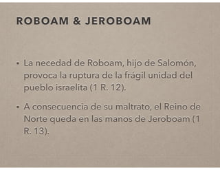 ROBOAM & JEROBOAM 
• La necedad de Roboam, hijo de Salomón, 
provoca la ruptura de la frágil unidad del 
pueblo israelita (1 R. 12). 
• A consecuencia de su maltrato, el Reino de 
Norte queda en las manos de Jeroboam (1 
R. 13). 
 