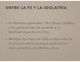 ENTRE LA FE Y LA IDOLATRÍA 
• En términos generales, 1 & 2 Reyes clasifica 
a los gobernantes de acuerdo a su 
fidelidad al pacto con Dios. 
• Mientras los reyes de Judá oscilan entre la 
fe y la crisis de fe, la mayor parte de los 
reyes israelitas con infieles a Dios. 
 