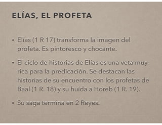 ELÍAS, EL PROFETA 
• Elías (1 R 17) transforma la imagen del 
profeta. Es pintoresco y chocante. 
• El ciclo de historias de Elías es una veta muy 
rica para la predicación. Se destacan las 
historias de su encuentro con los profetas de 
Baal (1 R. 18) y su huída a Horeb (1 R. 19). 
• Su saga termina en 2 Reyes. 
 