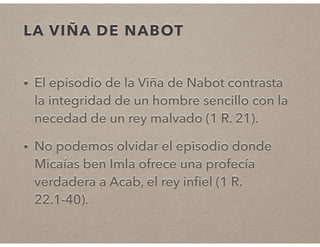 LA VIÑA DE NABOT 
• El episodio de la Viña de Nabot contrasta 
la integridad de un hombre sencillo con la 
necedad de un rey malvado (1 R. 21). 
• No podemos olvidar el episodio donde 
Micaías ben Imla ofrece una profecía 
verdadera a Acab, el rey infiel (1 R. 
22.1-40). 
 