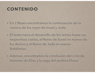 CONTENIDO 
• En 2 Reyes encontramos la continuación de la 
crónica de los reyes de Israel y Judá. 
• El texto narra el desarrollo de los reinos hasta sus 
respectivas caídas, el Reino de Israel en manos de 
los Asirios y el Reino de Judá en manos 
Babilonias. 
• Además, encontramos la conclusión del ciclo de 
historias de Elías y la saga del profeta Eliseo. 
 