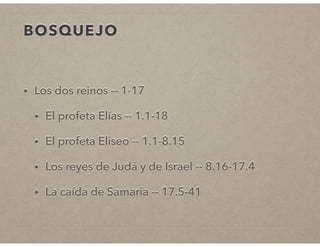 BOSQUEJO 
• Los dos reinos -- 1-17 
• El profeta Elías -- 1.1-18 
• El profeta Eliseo -- 1.1-8.15 
• Los reyes de Judá y de Israel -- 8.16-17.4 
• La caída de Samaria -- 17.5-41 
 