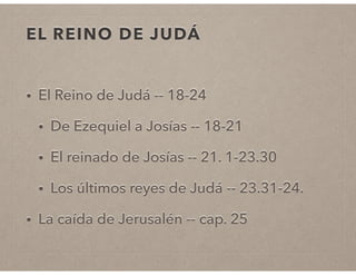 EL REINO DE JUDÁ 
• El Reino de Judá -- 18-24 
• De Ezequiel a Josías -- 18-21 
• El reinado de Josías -- 21. 1-23.30 
• Los últimos reyes de Judá -- 23.31-24. 
• La caída de Jerusalén -- cap. 25 
 