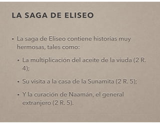 LA SAGA DE ELISEO 
• La saga de Eliseo contiene historias muy 
hermosas, tales como: 
• La multiplicación del aceite de la viuda (2 R. 
4); 
• Su visita a la casa de la Sunamita (2 R. 5); 
• Y la curación de Naamán, el general 
extranjero (2 R. 5). 
 