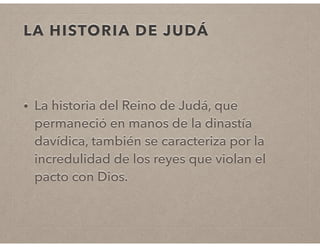 LA HISTORIA DE JUDÁ 
• La historia del Reino de Judá, que 
permaneció en manos de la dinastía 
davídica, también se caracteriza por la 
incredulidad de los reyes que violan el 
pacto con Dios. 
 