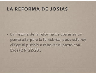 LA REFORMA DE JOSÍAS 
• La historia de la reforma de Josías es un 
punto alto para la fe hebrea, pues este rey 
dirige al pueblo a renovar el pacto con 
Dios (2 R. 22-23). 
 