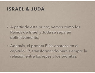ISRAEL & JUDÁ 
• A partir de este punto, vemos cómo los 
Reinos de Israel y Judá se separan 
definitivamente. 
• Además, el profeta Elías aparece en el 
capítulo 17, transformando para siempre la 
relación entre los reyes y los profetas. 
 