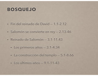 BOSQUEJO 
• Fin del reinado de David -- 1.1-2.12 
• Salomón se convierte en rey -- 2.13-46 
• Reinado de Salomón -- 3.1-11.43 
• Los primeros años -- 3.1-4.34 
• La construcción del templo -- 5.1-8.66 
• Los últimos años -- 9.1-11-43 
 