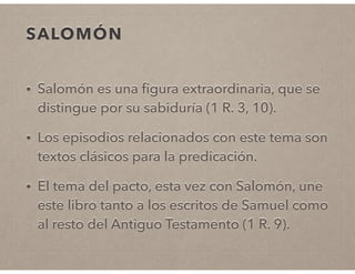 SALOMÓN 
• Salomón es una figura extraordinaria, que se 
distingue por su sabiduría (1 R. 3, 10). 
• Los episodios relacionados con este tema son 
textos clásicos para la predicación. 
• El tema del pacto, esta vez con Salomón, une 
este libro tanto a los escritos de Samuel como 
al resto del Antiguo Testamento (1 R. 9). 
 
