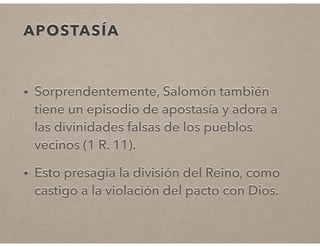 APOSTASÍA 
• Sorprendentemente, Salomón también 
tiene un episodio de apostasía y adora a 
las divinidades falsas de los pueblos 
vecinos (1 R. 11). 
• Esto presagia la división del Reino, como 
castigo a la violación del pacto con Dios. 
 