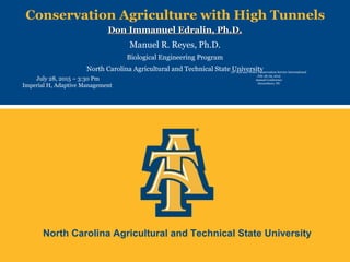 North Carolina Agricultural and Technical State University
Conservation Agriculture with High Tunnels
Don Immanuel Edralin, Ph.D.Don Immanuel Edralin, Ph.D.
Manuel R. Reyes, Ph.D.
Biological Engineering Program
North Carolina Agricultural and Technical State University
July 28, 2015 – 3:30 Pm
Imperial H, Adaptive Management
70th
Soil and Water Conservation Service International
July 26-29, 2015
Annual Conference
Greensboro, NC
 