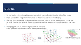 “ “
virtual micropolygons
SHADING
 for each vertex in the microgrid, a coloring shader is executed, outputting the color of the vertex
 this is where all the programmable features of the shading system come into play
 logically, this is also where “primitive assembly” happens, because further stages will not look at one
vertex at the time, but rather at the micropolygon as a whole, with its corresponding vertices that make
it
 micropolygons can be either triangles, quads or polygons
(basic geometrical primitives that can actually be rasterized)
 
