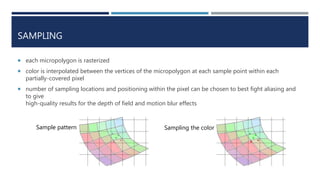 SAMPLING
 each micropolygon is rasterized
 color is interpolated between the vertices of the micropolygon at each sample point within each
partially-covered pixel
 number of sampling locations and positioning within the pixel can be chosen to best fight aliasing and
to give
high-quality results for the depth of field and motion blur effects
Sample pattern Sampling the color
 