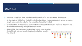 SAMPLING
 stochastic sampling is done at predefined sample locations but with added random jitter
 for the depth of field effect, the CoC is calculated and then the sampled color is spread across the
sample locations in the A-buffer that would be affected by the CoC
 for motion blur, all the sampling locations that would be affected by the motion of the shape are
resampled stochastically and injected into A-buffer
 results of the each sampling operation are written in the A-buffer,
slowly filling it with per-sample-location list of all the samples
that affect it
 