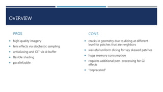 OVERVIEW
PROS
 high-quality imagery
 lens effects via stochastic sampling
 antialiasing and OIT via A-buffer
 flexible shading
 parallelizable
CONS
 cracks in geometry due to dicing at different
level for patches that are neighbors
 wasteful uniform dicing for vey skewed patches
 huge memory consumption
 requires additional post-processing for GI
effects
 “deprecated”
 