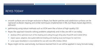 REYES TODAY
 smooth surfaces are no longer exclusive to Reyes, but Bezier patches and subdivision surfaces can be
raytraced via Bezier clipping and similar techniques (implemented in RIS, but Reyes-based algorithms
still exist)
 pathtracing using robust methods such as VCM seem like a future of high-quality CGI
 Reyes-like approach towards solving problems adaptively and in tiles are still in use today:
 desktop GPUs optimize much of the shading and culling through tiling (also PowerVR and mobile GPUs)
 object-space, adaptive, decoupled deferred shading and shading reuse techniques for real-time
 screen-space tessellation is reconsidered for use with new APIs (Vulkan, DX12)
 Reyes might not be used actively, but lessons learned from it can still be applied in many formats today
 