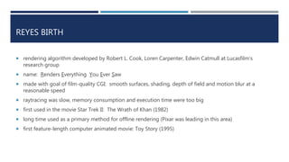 REYES BIRTH
 rendering algorithm developed by Robert L. Cook, Loren Carpenter, Edwin Catmull at Lucasfilm’s
research group
 name: Renders Everything You Ever Saw
 made with goal of film-quality CGI: smooth surfaces, shading, depth of field and motion blur at a
reasonable speed
 raytracing was slow, memory consumption and execution time were too big
 first used in the movie Star Trek II: The Wrath of Khan (1982)
 long time used as a primary method for offline rendering (Pixar was leading in this area)
 first feature-length computer animated movie: Toy Story (1995)
 