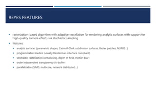 REYES FEATURES
 rasterization-based algorithm with adaptive tessellation for rendering analytic surfaces with support for
high-quality camera effects via stochastic sampling
 features:
 analytic surfaces (parametric shapes, Catmull-Clark subdivision surfaces, Bezier patches, NURBS…)
 programmable shaders (usually Renderman interface compliant)
 stochastic rasterization (antialiasing, depth of field, motion blur)
 order independent transparency (A-buffer)
 parallelizable (SIMD, multicore, network distributed…)
 