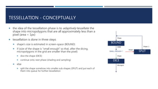 TESSELLATION - CONCEPTUALLY
 the idea of the tessellation phase is to adaptively tessellate the
shape into micropolygons that are all approximately less than a
pixel (area < 1px)
 tessellation is done in three steps
 shape’s size is estimated in screen-space (BOUND)
 if (size of the shape is “small enough” so that, after the dicing,
micropolygons in the grid are smaller than the pixel)
 dice the shape (DICE)
 continue onto next phase (shading and sampling)
 else
 split the shape somehow into smaller sub-shapes (SPLIT) and put each of
them into queue for further tessellation
BOUND
DICE
SMALL ENOUGH ? SPLIT
Shape
Shape
Microgrid
Shape
AABB Shape [ ]
 