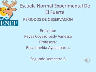 Escuela Normal Experimental De
El Fuerte
PERIODOS DE OBSERVACIÓN
Presenta:
Reyes Coyazo Lesly Vanessa
Profesora:
Rosa Imelda Ayala Ibarra.
Segundo semestre B
 