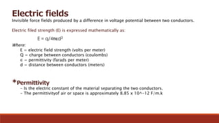 Electric fields
Invisible force fields produced by a difference in voltage potential between two conductors.
Electric filed strength (E) is expressed mathematically as:
Where:
E = electric field strength (volts per meter)
Q = charge between conductors (coulombs)
∈ = permittivity (farads per meter)
d = distance between conductors (meters)
*Permittivity
- Is the electric constant of the material separating the two conductors.
- The permittivityof air or space is approximately 8.85 x 10^-12 F/m.k
 