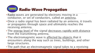Radio-Wave Propagation
• Radio waves are generated by electrons moving in a
conductor, or set of conductors, called an antenna.
• Once a radio signal has been radiated by an antenna, it travels
or propagates through space and ultimately reaches the
receiving antenna.
• The energy level of the signal decreases rapidly with distance
from the transmitting antenna.
• The electromagnetic wave is affected by objects that it
encounters along the way such as trees, buildings, and other
large structures.
• The path that an electromagnetic signal takes to a receiving
antenna depends upon many factors, including the frequency
 