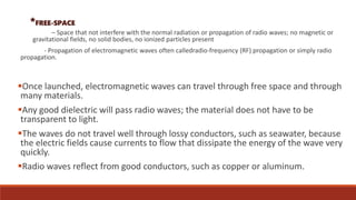 *FREE-SPACE
– Space that not interfere with the normal radiation or propagation of radio waves; no magnetic or
gravitational fields, no solid bodies, no ionized particles present
- Propagation of electromagnetic waves often calledradio-frequency (RF) propagation or simply radio
propagation.
Once launched, electromagnetic waves can travel through free space and through
many materials.
Any good dielectric will pass radio waves; the material does not have to be
transparent to light.
The waves do not travel well through lossy conductors, such as seawater, because
the electric fields cause currents to flow that dissipate the energy of the wave very
quickly.
Radio waves reflect from good conductors, such as copper or aluminum.
 