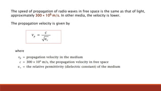 The speed of propagation of radio waves in free space is the same as that of light,
approximately 300 × 106 m/s. In other media, the velocity is lower.
The propagation velocity is given by
where
 