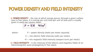  POWER DENSITY – the rate at which energy passes through a given surface
area in free space. It is energy per unit time per unit of area and is usually
given in watts per square meter.
where: P = power density (watts per meter squared)
E = rms electric field intensity (volts per meter)
H = rms magnetic field intensity (ampere turns per meter)
 FIELD INTENSITY – is the intensity of the electric and magnetic fields of an
electromagnetic wave propagating in free space.
 