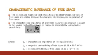  The electric and magnetic field intensities of an electromagnetic wave in
free space are related through the characteristic impedance (resistance) of
free space.
 The characteristics impedance of a lossless transmission medium is equal
to the square root of the ratio of its magnetic permeability to its electric
permittivity.
where: Zs = characteristic impedance of free space (ohms)
µo = magnetic permeability of free space (1.26 x 10-6 H/m)
o = electric permittivity of free space (8.85 x 10-12 F/m)
 
